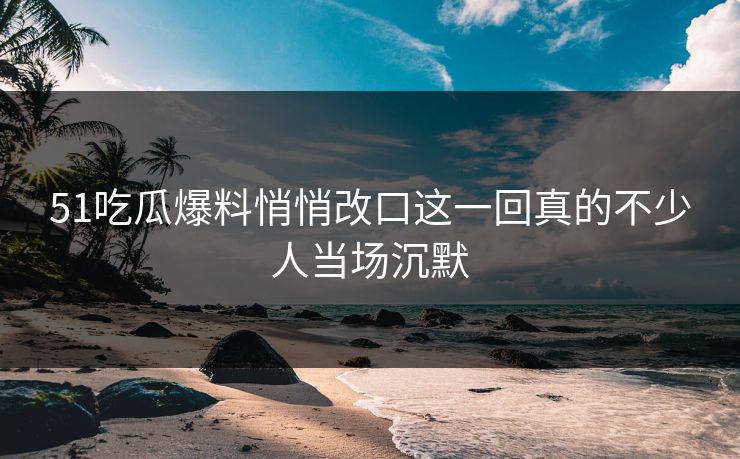 51吃瓜爆料悄悄改口这一回真的不少人当场沉默