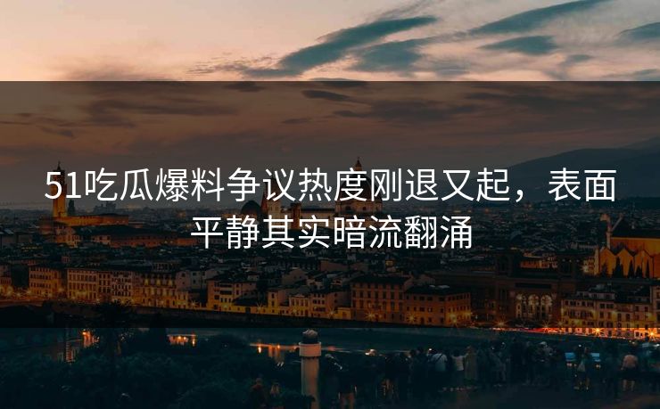 51吃瓜爆料争议热度刚退又起，表面平静其实暗流翻涌