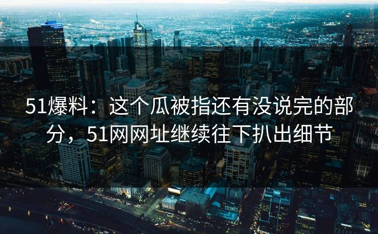 51爆料：这个瓜被指还有没说完的部分，51网网址继续往下扒出细节