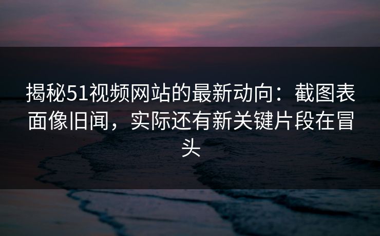 揭秘51视频网站的最新动向：截图表面像旧闻，实际还有新关键片段在冒头