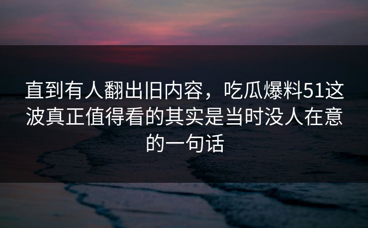 直到有人翻出旧内容，吃瓜爆料51这波真正值得看的其实是当时没人在意的一句话