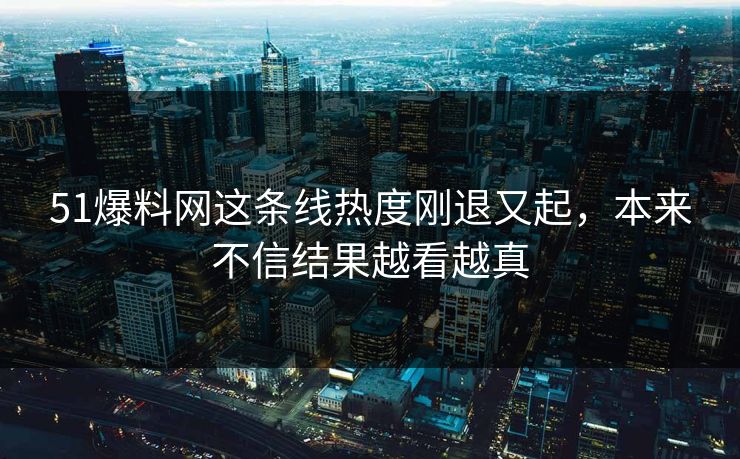 51爆料网这条线热度刚退又起,本来不信结果越看越真 51爆料网这条线热度刚退又起,本来不信结果越看越真