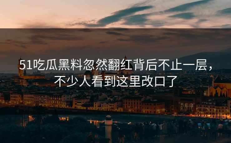 51吃瓜黑料忽然翻红背后不止一层，不少人看到这里改口了