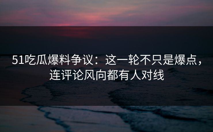 51吃瓜爆料争议：这一轮不只是爆点，连评论风向都有人对线