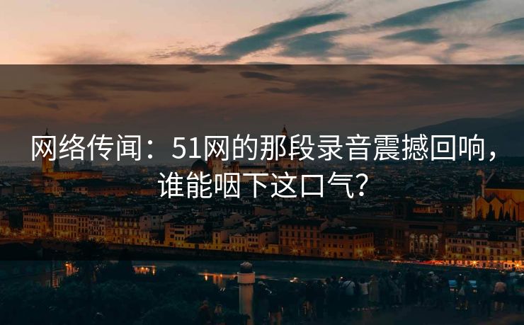 网络传闻:51网的那段录音震撼回响,谁能咽下这口气?
