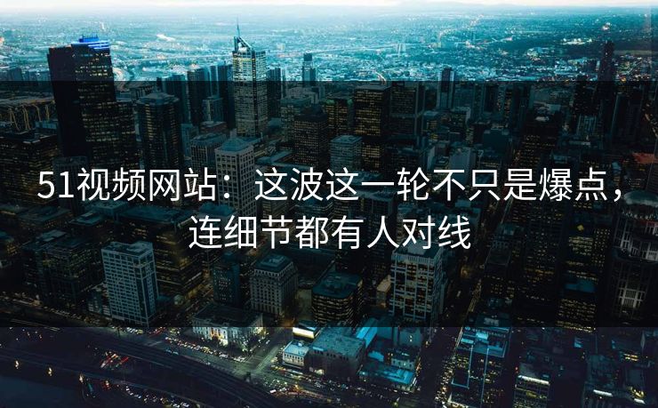 51视频网站：这波这一轮不只是爆点，连细节都有人对线
