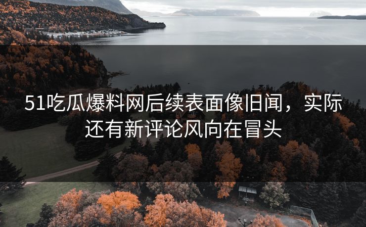 51吃瓜爆料网后续表面像旧闻，实际还有新评论风向在冒头
