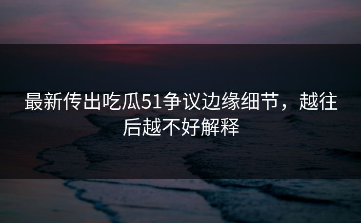 最新传出吃瓜51争议边缘细节,越往后越不好解释 最新传出吃瓜51争议边缘细节,越往后越不好解释