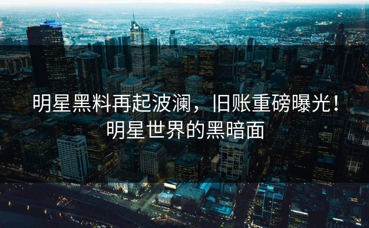 明星黑料再起波澜，旧账重磅曝光！明星世界的黑暗面