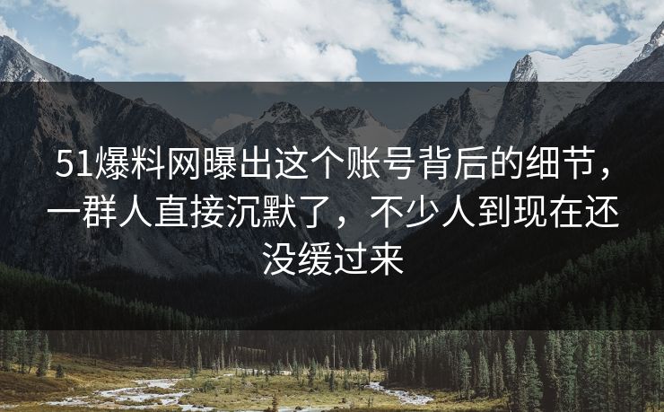 51爆料网曝出这个账号背后的细节，一群人直接沉默了，不少人到现在还没缓过来