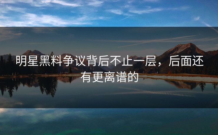 明星黑料争议背后不止一层，后面还有更离谱的