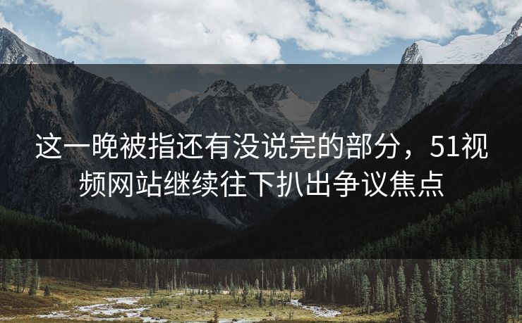 这一晚被指还有没说完的部分，51视频网站继续往下扒出争议焦点