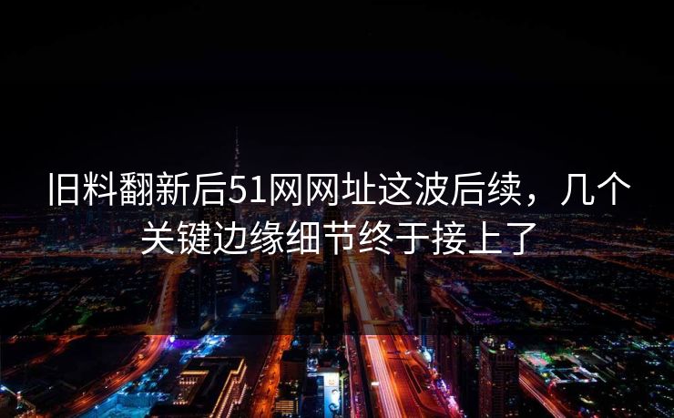 旧料翻新后51网网址这波后续，几个关键边缘细节终于接上了