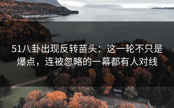 51八卦出现反转苗头：这一轮不只是爆点，连被忽略的一幕都有人对线