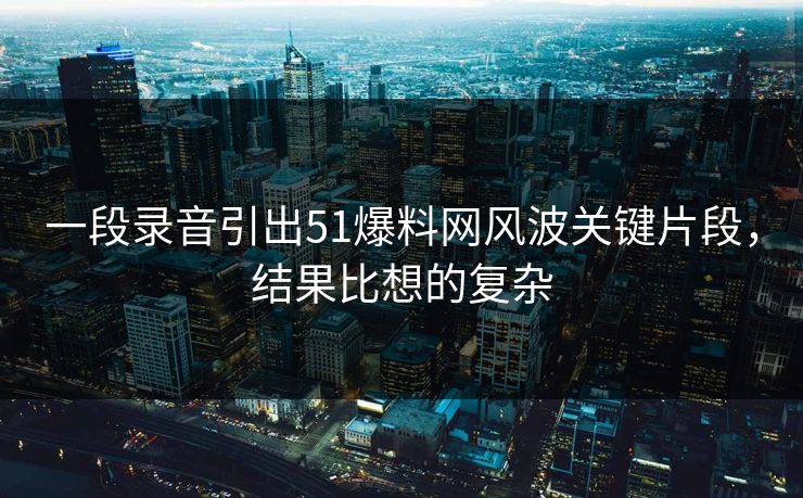 一段录音引出51爆料网风波关键片段，结果比想的复杂