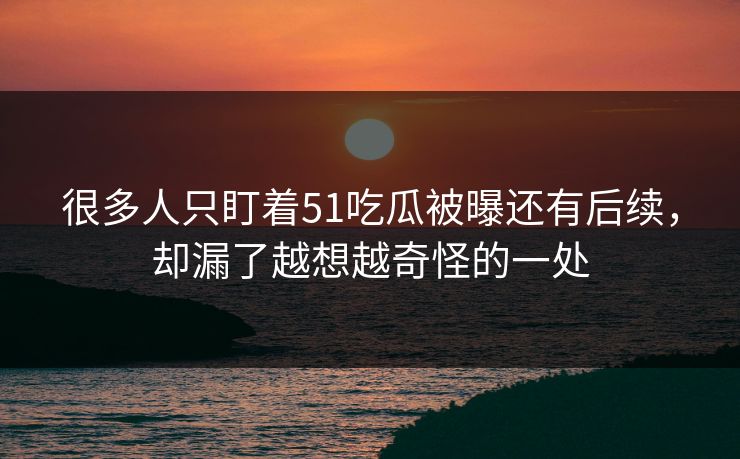 很多人只盯着51吃瓜被曝还有后续,却漏了越想越奇怪的一处