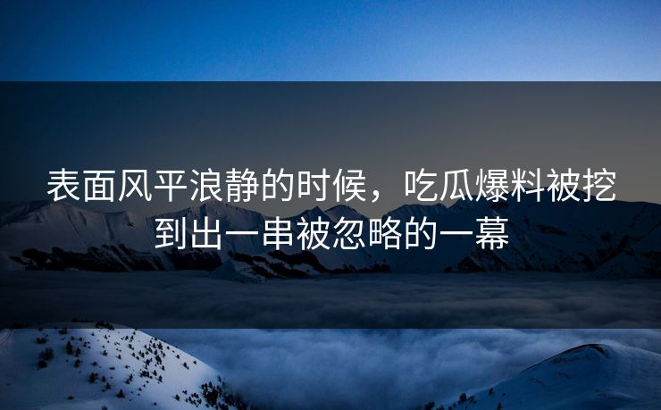 表面风平浪静的时候，吃瓜爆料被挖到出一串被忽略的一幕
