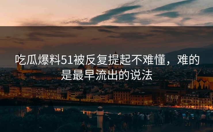 吃瓜爆料51被反复提起不难懂,难的是最早流出的说法