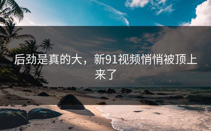 后劲是真的大，新91视频悄悄被顶上来了