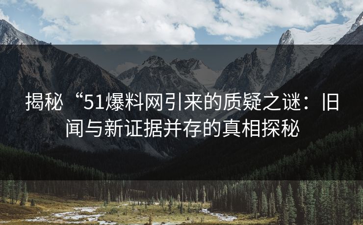 揭秘“51爆料网引来的质疑之谜：旧闻与新证据并存的真相探秘