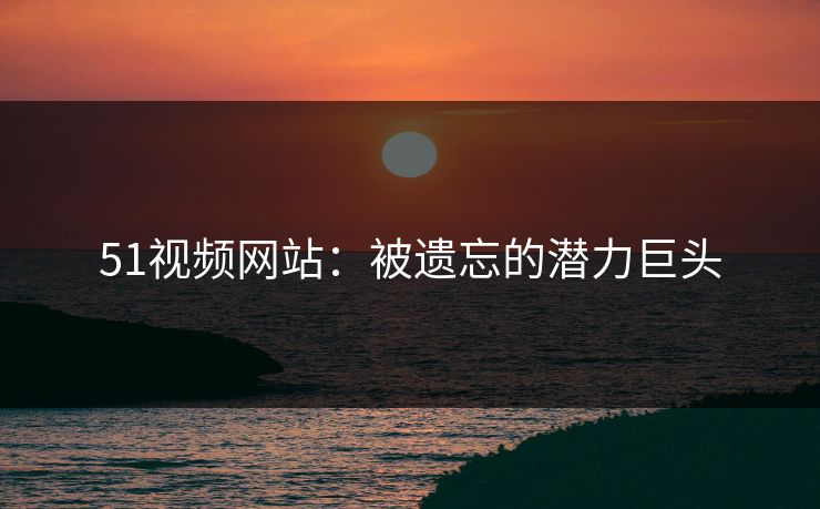 51视频网站:被遗忘的潜力巨头