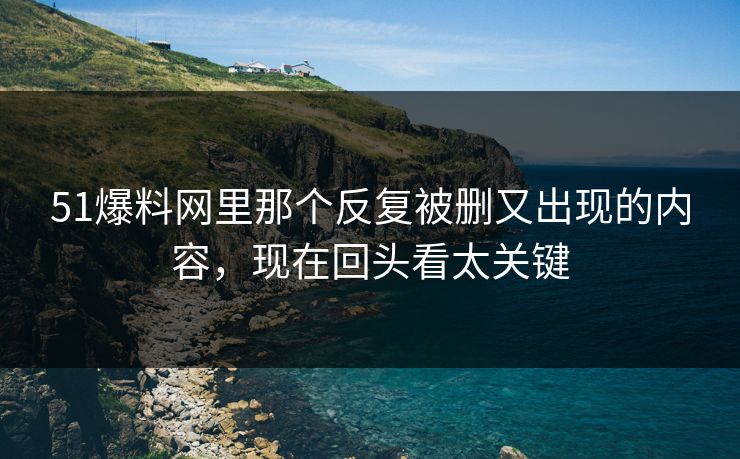 51爆料网里那个反复被删又出现的内容，现在回头看太关键