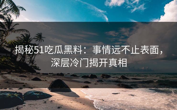 揭秘51吃瓜黑料：事情远不止表面，深层冷门揭开真相