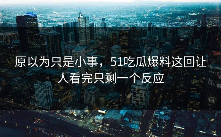 原以为只是小事,51吃瓜爆料这回让人看完只剩一个反应
