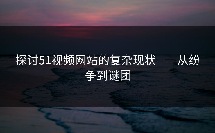 探讨51视频网站的复杂现状——从纷争到谜团