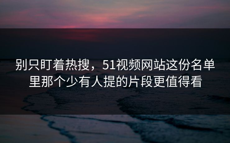 别只盯着热搜,51视频网站这份名单里那个少有人提的片段更值得看