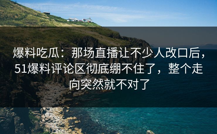 爆料吃瓜:那场直播让不少人改口后,51爆料评论区彻底绷不住了,整个走向突然就不对了