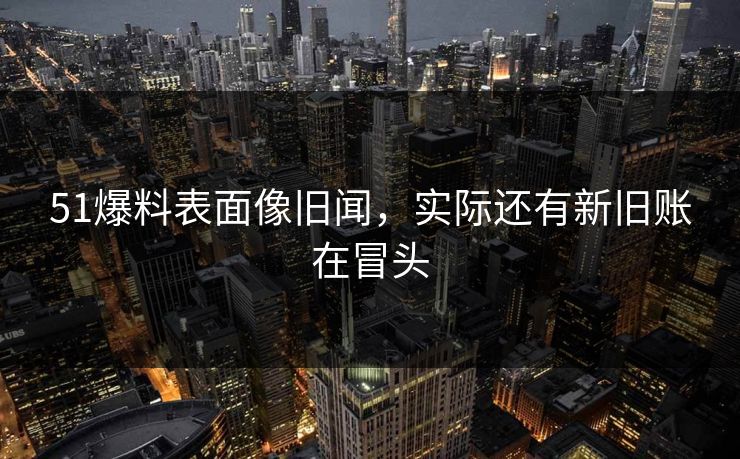 51爆料表面像旧闻，实际还有新旧账在冒头