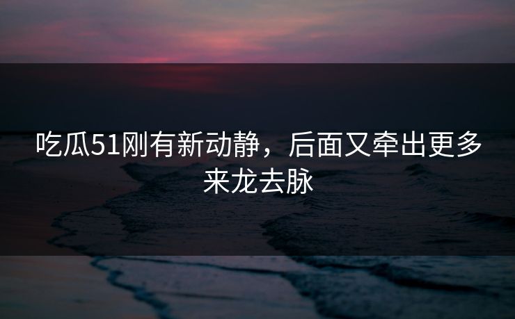 吃瓜51刚有新动静，后面又牵出更多来龙去脉