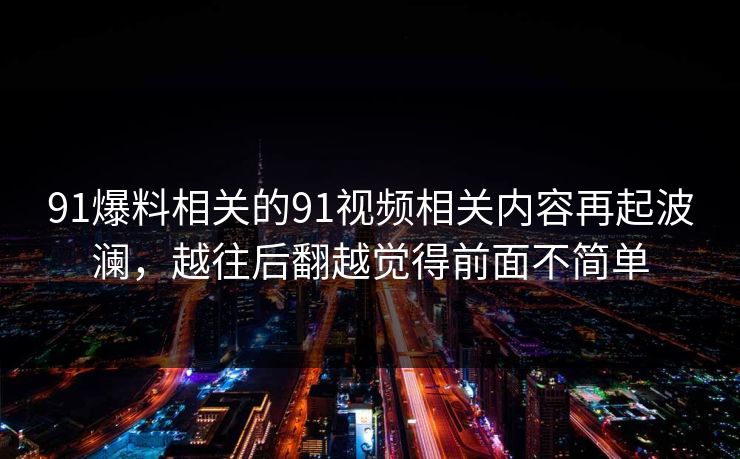91爆料相关的91视频相关内容再起波澜,越往后翻越觉得前面不简单 91爆料相关的91视频相关内容再起波澜,越往后翻越觉得前面不简单