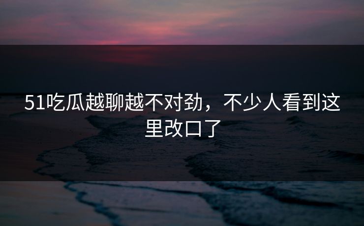 51吃瓜越聊越不对劲，不少人看到这里改口了