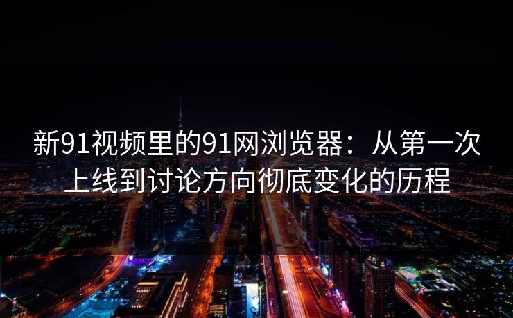 新91视频里的91网浏览器：从第一次上线到讨论方向彻底变化的历程