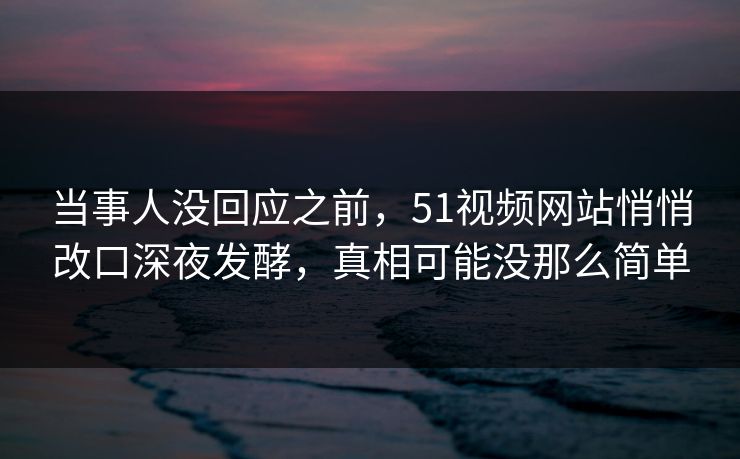 当事人没回应之前，51视频网站悄悄改口深夜发酵，真相可能没那么简单