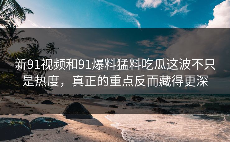 新91视频和91爆料猛料吃瓜这波不只是热度，真正的重点反而藏得更深