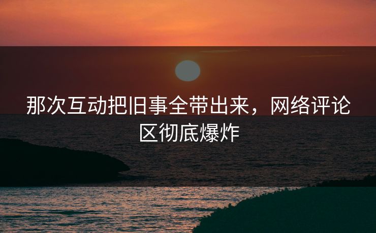 那次互动把旧事全带出来，网络评论区彻底爆炸